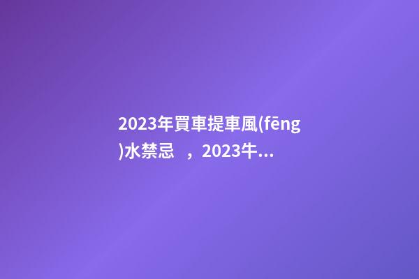 2023年買車提車風(fēng)水禁忌，2023牛年買車提車有什么講究